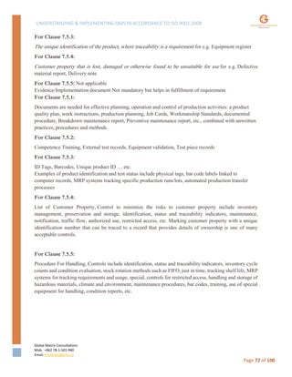 UNDERSTANDING & IMPLEMENTING QMS IN ACCORDANCE TO ISO 9001:2008
Global Matrix Consultations
Mob. +962 78-1-501-940
Email. kmalkawi@gmx.us
Page 72 of 100
For Clause 7.5.3:
The unique identification of the product, where traceability is a requirement for e.g. Equipment register
For Clause 7.5.4:
Customer property that is lost, damaged or otherwise found to be unsuitable for use for e.g. Defective
material report, Delivery note
For Clause 7.5.5: Not applicable
Evidence/Implementation document Not mandatory but helps in fulfillment of requirement
For Clause 7.5.1:
Documents are needed for effective planning, operation and control of production activities: a product
quality plan, work instructions, production planning, Job Cards, Workmanship Standards, documented
procedure, Breakdown maintenance report, Preventive maintenance report, etc., combined with unwritten
practices, procedures and methods.
For Clause 7.5.2:
Competence Training, External test records, Equipment validation, Test piece records
For Clause 7.5.3:
ID Tags, Barcodes, Unique product ID … etc.
Examples of product identification and test status include physical tags, bar code labels linked to
computer records, MRP systems tracking specific production runs/lots, automated production transfer
processes
For Clause 7.5.4:
List of Customer Property, Control to minimize the risks to customer property include inventory
management, preservation and storage, identification, status and traceability indicators, maintenance,
notification, traffic flow, authorized use, restricted access, etc. Marking customer property with a unique
identification number that can be traced to a record that provides details of ownership is one of many
acceptable controls.
For Clause 7.5.5:
Procedure For Handling, Controls include identification, status and traceability indicators, inventory cycle
counts and condition evaluation, stock rotation methods such as FIFO, just in time, tracking shelf life, MRP
systems for tracking requirements and usage, special, controls for restricted access, handling and storage of
hazardous materials, climate and environment, maintenance procedures, bar codes, training, use of special
equipment for handling, condition reports, etc.
 