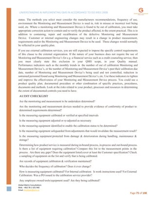 UNDERSTANDING & IMPLEMENTING QMS IN ACCORDANCE TO ISO 9001:2008
Global Matrix Consultations
Mob. +962 78-1-501-940
Email. kmalkawi@gmx.us
Page 75 of 100
status. The methods you select must consider the manufacturers recommendations, frequency of use,
environment the Monitoring and Measurement Device is used in, risk in misuse or incorrect tool being
used, etc. Where a monitoring and Measurement Device is found to be out of calibration, you must take
appropriate correction action to contain and re-verify the product affected, to the extent practical. This is in
addition to containing, repair and recalibration of the defective Monitoring and Measurement
Device. Customer or internal engineering changes may result in a change in product measurement,
requirements and/or the Monitoring and Measurement Device to be used. These changes would normally
be reflected in your quality plan.
If you use external calibration services, you are still expected to impose the specific control requirements
of this clause to the external organization. If the nature of your business does not require the use of
Monitoring and Measurement Device’s for e.g. a financial service such as a credit counseling service, then
you must clearly state this exclusion to your QMS scope, in your Quality manual.
Performance indicators such as the monthly trends in the number of out of calibration Monitoring and
Measurement Device’s, or the number of Monitoring and Measurement Device’s past their calibration due
date, number of Monitoring and Measurement Device’s being used and not controlled, reduction in
untrained personnel found using Monitoring and Measurement Device’s, etc. Use these indicators to tighten
and improve the effectiveness of your Monitoring and Measurement Device process. You could use a
product quality plan, documented procedure or other combination of specific practices, procedures,
documents and methods. Look at the risks related to your product, processes and resources in determining
the extent of documented controls you need to have.
AUDIT CHECKLIST
Are the monitoring and measurement to be undertaken determined?
Are the monitoring and measurement devices needed to provide evidence of conformity of product to
determined requirements determined?
Is the measuring equipment calibrated or verified at specified intervals
Is the measuring equipment adjusted or re-adjusted as necessary
Is the measuring equipment identified to enable the calibration status to be determined?
Is the measuring equipment safeguarded from adjustments that would invalidate the measurement result?
Is the measuring equipment protected from damage & deterioration during handling, maintenance &
storage?
Determining how product/service is measured during in-bound process, in-process and out-bound process.
Is there a list of equipment requiring calibration? Compare this list to the measurement points in the
process. Are there any gaps? Does the equipment listed cover at least the Customer specification? Check
a sampling of equipment on the list and verify that is being calibrated.
Are records of equipment calibration & verification maintained?
Who decides the frequency of calibration? Does it ever change?
How is measuring equipment calibrated? For Internal calibration: Is work instructions used? For External
Calibration: Was a PO issued to the calibration service provider?
Any employee owned tools/equipment used? Are they being calibrated?
 