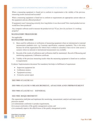 UNDERSTANDING & IMPLEMENTING QMS IN ACCORDANCE TO ISO 9001:2008
Global Matrix Consultations
Mob. +962 78-1-501-940
Email. kmalkawi@gmx.us
Page 76 of 100
When a measuring equipment is found not to conform to requirements is the validity of the previous
measuring results assessed and recorded?
When a measuring equipment is found not to conform to requirements are appropriate actions taken on
the equipment and any affected products?
If equipment wasn’t measuring correctly, how long before it was discovered? How much product/service
would have been produced?
Any computer software used to measure the product/service? If yes, how do you know it’s working
properly?
MANDATORY PROCEDURE
Not applicable
MANDATORY RECORD
1) Basis used for calibration or verification of measuring equipment where no international or national
measurement standards exist: e.g. Customer specification, corporate standards.( This is bit tricky
because for all the organization for which I have worked or consulted, I have never come across a
scenario where no national or international measurement was available.
2) Records of the results of calibration and verification shall be maintained:- Record of Measuring and
monitoring equipments, Calibration certificate.
3) Validity of the previous measuring results when the measuring equipment is found not to conform
to requirements
Evidence/ Implementation document Not mandatory but helps in fulfillment of requirement
 Inspection equipment list
 Calibration stickers
 Equipment accuracy
 Corrective action report
ISO 9001-CLAUSE 8.1
ISO 9001-CLAUSE 8 MEASUREMENT, ANALYSIS AND IMPROVEMENT
ISO 9001-CLAUSE 8.1 GENERAL
ISO 9001 REQUIREMENT
The organization shall plan and implement the monitoring, measurement, analysis and improvement
processes needed
a) to demonstrate conformity to product requirements,
b) to ensure conformity of the quality management system, and
c) to continually improve the effectiveness of the quality management system.
 