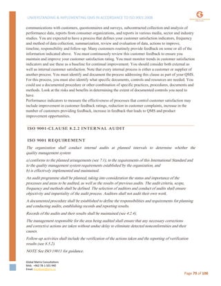 UNDERSTANDING & IMPLEMENTING QMS IN ACCORDANCE TO ISO 9001:2008
Global Matrix Consultations
Mob. +962 78-1-501-940
Email. kmalkawi@gmx.us
Page 79 of 100
communications with customers, questionnaires and surveys, subcontracted collection and analysis of
performance data, reports from consumer organizations, and reports in various media, sector and industry
studies. You are expected to have a process that defines your customer satisfaction indicators, frequency
and method of data collection, summarization, review and evaluation of data, actions to improve,
timeline, responsibility and follow-up. Many customers routinely provide feedback on some or all of the
information indicated above. You must continuously review this customer feedback to ensure you
maintain and improve your customer satisfaction rating. You must monitor trends in customer satisfaction
indicators and use these as a baseline for continual improvement. You should consider both external as
well as internal customer satisfaction. Note that every internal process is either a customer or supplier of
another process. You must identify and document the process addressing this clause as part of your QMS.
For this process, you must also identify what specific documents, controls and resources are needed. You
could use a documented procedure or other combination of specific practices, procedures, documents and
methods. Look at the risks and benefits in determining the extent of documented controls you need to
have.
Performance indicators to measure the effectiveness of processes that control customer satisfaction may
include improvement in customer feedback ratings, reduction in customer complaints, increase in the
number of customers providing feedback, increase in feedback that leads to QMS and product
improvement opportunities.
ISO 9001-CLAUSE 8.2.2 INTERNAL AUDIT
ISO 9001 REQUIREMENT
The organization shall conduct internal audits at planned intervals to determine whether the
quality management system
a) conforms to the planned arrangements (see 7.1), to the requirements of this International Standard and
to the quality management system requirements established by the organization, and
b) is effectively implemented and maintained.
An audit programme shall be planned, taking into consideration the status and importance of the
processes and areas to be audited, as well as the results of previous audits. The audit criteria, scope,
frequency and methods shall be defined. The selection of auditors and conduct of audits shall ensure
objectivity and impartiality of the audit process. Auditors shall not audit their own work.
A documented procedure shall be established to define the responsibilities and requirements for planning
and conducting audits, establishing records and reporting results.
Records of the audits and their results shall be maintained (see 4.2.4).
The management responsible for the area being audited shall ensure that any necessary corrections
and corrective actions are taken without undue delay to eliminate detected nonconformities and their
causes.
Follow-up activities shall include the verification of the actions taken and the reporting of verification
results (see 8.5.2).
NOTE See ISO 19011 for guidance.
 