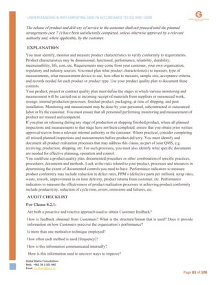 UNDERSTANDING & IMPLEMENTING QMS IN ACCORDANCE TO ISO 9001:2008
Global Matrix Consultations
Mob. +962 78-1-501-940
Email. kmalkawi@gmx.us
Page 83 of 100
The release of product and delivery of service to the customer shall not proceed until the planned
arrangements (see 7.1) have been satisfactorily completed, unless otherwise approved by a relevant
authority and, where applicable, by the customer.
EXPLANATION
You must identify, monitor and measure product characteristics to verify conformity to requirements.
Product characteristics may be dimensional, functional, performance, reliability, durability,
maintainability, life, cost, etc. Requirements may come from your customer, your own organization,
regulatory and industry sources. You must plan what product characteristic(s) to measure, type of
measurements, what measurement device to use, how often to measure, sample size, acceptance criteria,
and records needed for each product or product type. Use your product quality plan to document these
controls.
Your product, project or contract quality plan must define the stages at which various monitoring and
measurement will be carried out at incoming receipt of materials from suppliers or outsourced work,
storage, internal production processes, finished product, packaging, at time of shipping, and post
installation. Monitoring and measurement may be done by your personnel, subcontracted or outsourced
labor or by the customer. You must ensure that all personnel performing monitoring and measurement of
product are trained and competent.
If you plan on releasing during any stage of production or shipping finished product, where all planned
inspections and measurements to that stage have not been completed, ensure that you obtain prior written
approval/waiver from a relevant internal authority or the customer. Where practical, consider completing
all missed planned inspections and measurements before product delivery. You must identify and
document all product realization processes that may address this clause, as part of your QMS, e.g.
receiving, production, shipping, etc. For such processes, you must also identify what specific documents
are needed for effective planning, operation and control.
You could use a product quality plan, documented procedure or other combination of specific practices,
procedures, documents and methods. Look at the risks related to your product, processes and resources in
determining the extent of documented controls you need to have. Performance indicators to measure
product conformity may include reduction in defect rates, PPM’s (defective parts per million), scrap rates,
waste, rework, improvement in on time delivery, product returns from customer, etc. Performance
indicators to measure the effectiveness of product realization processes in achieving product conformity
include productivity, reduction of cycle time, errors, omissions and failures, etc.
AUDIT CHECKLIST
For Clause 8.2.1:
Are both a proactive and reactive approach used to obtain Customer feedback?
How is feedback obtained from Customers? What is the structure/format that is used? Does it provide
information on how Customers perceive the organization’s performance?
Is more than one method or technique employed?
How often each method is used (frequency)?
How is this information communicated internally?
How is this information used to uncover ways to improve?
 