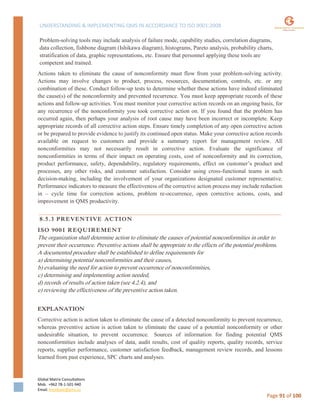 UNDERSTANDING & IMPLEMENTING QMS IN ACCORDANCE TO ISO 9001:2008
Global Matrix Consultations
Mob. +962 78-1-501-940
Email. kmalkawi@gmx.us
Page 91 of 100
Problem-solving tools may include analysis of failure mode, capability studies, correlation diagrams,
data collection, fishbone diagram (Ishikawa diagram), histograms, Pareto analysis, probability charts,
stratification of data, graphic representations, etc. Ensure that personnel applying these tools are
competent and trained.
Actions taken to eliminate the cause of nonconformity must flow from your problem-solving activity.
Actions may involve changes to product, process, resources, documentation, controls, etc. or any
combination of these. Conduct follow-up tests to determine whether these actions have indeed eliminated
the cause(s) of the nonconformity and prevented recurrence. You must keep appropriate records of these
actions and follow-up activities. You must monitor your corrective action records on an ongoing basis, for
any recurrence of the nonconformity you took corrective action on. If you found that the problem has
occurred again, then perhaps your analysis of root cause may have been incorrect or incomplete. Keep
appropriate records of all corrective action steps. Ensure timely completion of any open corrective action
or be prepared to provide evidence to justify its continued open status. Make your corrective action records
available on request to customers and provide a summary report for management review. All
nonconformities may not necessarily result in corrective action. Evaluate the significance of
nonconformities in terms of their impact on operating costs, cost of nonconformity and its correction,
product performance, safety, dependability, regulatory requirements, effect on customer’s product and
processes, any other risks, and customer satisfaction. Consider using cross-functional teams in such
decision-making, including the involvement of your organizations designated customer representative.
Performance indicators to measure the effectiveness of the corrective action process may include reduction
in – cycle time for correction actions, problem re-occurrence, open corrective actions, costs, and
improvement in QMS productivity.
8.5.3 PREVENTIVE ACTION
ISO 9001 REQUIREMENT
The organization shall determine action to eliminate the causes of potential nonconformities in order to
prevent their occurrence. Preventive actions shall be appropriate to the effects of the potential problems.
A documented procedure shall be established to define requirements for
a) determining potential nonconformities and their causes,
b) evaluating the need for action to prevent occurrence of nonconformities,
c) determining and implementing action needed,
d) records of results of action taken (see 4.2.4), and
e) reviewing the effectiveness of the preventive action taken.
EXPLANATION
Corrective action is action taken to eliminate the cause of a detected nonconformity to prevent recurrence,
whereas preventive action is action taken to eliminate the cause of a potential nonconformity or other
undesirable situation, to prevent occurrence. Sources of information for finding potential QMS
nonconformities include analyses of data, audit results, cost of quality reports, quality records, service
reports, supplier performance, customer satisfaction feedback, management review records, and lessons
learned from past experience, SPC charts and analyses.
 