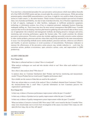 UNDERSTANDING & IMPLEMENTING QMS IN ACCORDANCE TO ISO 9001:2008
Global Matrix Consultations
Mob. +962 78-1-501-940
Email. kmalkawi@gmx.us
Page 92 of 100
You must have a documented procedure for your preventive action process which must address basically
all of the EXPLANATION points and tips covered under the corrective action process. While preventing
potential quality related QMS nonconformities is our focus, it might be very useful to think of preventive
action in a wider context, i.e. the entire business. Think in terms of actions needed to prevent loss of market
share, loss of product profitability, loss due to lack of product diversity, loss of business opportunities due
to lack of capacity, inadequate or older facilities, inadequate or inefficient production equipment,
technology or information systems, loss of key or competent personnel, inadequate business financing,
inadequate staffing, etc. These issues may have far more serious consequences than QMS issues. Consider
a process that involves developing a business plan based on gathering relevant research data on these issues,
use of appropriate risk evaluation and management methods, developing proactive strategies and action,
monitoring and reviewing performance against the business plan. This would constitute the ultimate
preventive action process. Preventive action also includes applying successful corrective action solutions
to other similar products, processes and sites where there may be the potential for the same nonconformity
to occur. Use error-proofing methods across similar products, processes and sites, wherever cost effective
and feasible, to prevent recurrence or avoid occurrence of nonconformity. Performance indicators to
measure the effectiveness of the preventive action process may include reduction in – cycle time for
correction actions, problem re-occurrence, open corrective actions, costs, and improvement in QMS
productivity.
AUDIT CHECKLIST
For Clause 8.4:
What data is collected and how is it done? How is it analysed?
What analysis techniques are used and who decides which to use? How often each method is used
(frequency)?
How often is data analysis done? Who does it?
Is analysis done on: Customer Satisfaction data? Product and Service monitoring and measurement
results? Process/Product/Service trend results? Supplier performance data?
How reliable are the sources of data that are used for the analysis?
Were any actions taken as a result of the analysis? How is feedback obtained from Customers? What is
the structure/format that is used? Does it provide information on how Customers perceive the
organization’s performance?
For Clause 8.5:
Is there any evidence of business performance improvement within the past 12 months?
Is there any evidence of product/service quality improvement within the past 12 months?
Is there any evidence of quality management system improvement within the past 12 months?
What can initiate a Corrective Action (CAR)? How many CAR’s were issued in the last 12 months? How
many were closed (make sure to review how investigation of the causes was done)? How many are still
open (for how long, why are they still open)?
 