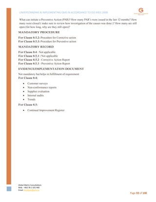 UNDERSTANDING & IMPLEMENTING QMS IN ACCORDANCE TO ISO 9001:2008
Global Matrix Consultations
Mob. +962 78-1-501-940
Email. kmalkawi@gmx.us
Page 93 of 100
What can initiate a Preventive Action (PAR)? How many PAR’s were issued in the last 12 months? How
many were closed ( make sure to review how investigation of the causes was done )? How many are still
open (for how long, why are they still open)?
MANDATORY PROCEDURE
For Clause 8.5.2: Procedure for Corrective action
For Clause 8.5.3: Procedure for Preventive action
MANDATORY RECORD
For Clause 8.4 : Not applicable
For Clause 8.5.1 : Not applicable
For Clause 8.5.2 : Corrective Action Report
For Clause 8.5.3 : Preventive Action Report
EVIDENCE/IMPLEMENTATION DOCUMENT
Not mandatory but helps in fulfillment of requirement
For Clause 8.4:
 Customer surveys
 Non-conformance reports
 Supplier evaluation
 Internal audits
 Trends
For Clause 8.5:
 Continual Improvement Register
 