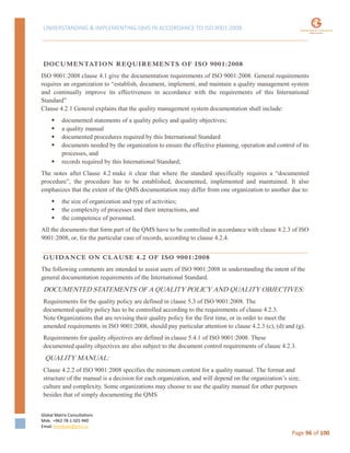 UNDERSTANDING & IMPLEMENTING QMS IN ACCORDANCE TO ISO 9001:2008
Global Matrix Consultations
Mob. +962 78-1-501-940
Email. kmalkawi@gmx.us
Page 96 of 100
DOCUMENTATION REQUIREMENTS OF ISO 9001:2008
ISO 9001:2008 clause 4.1 give the documentation requirements of ISO 9001:2008. General requirements
requires an organization to “establish, document, implement, and maintain a quality management system
and continually improve its effectiveness in accordance with the requirements of this International
Standard”
Clause 4.2.1 General explains that the quality management system documentation shall include:
 documented statements of a quality policy and quality objectives;
 a quality manual
 documented procedures required by this International Standard
 documents needed by the organization to ensure the effective planning, operation and control of its
processes, and
 records required by this International Standard;
The notes after Clause 4.2 make it clear that where the standard specifically requires a “documented
procedure”, the procedure has to be established, documented, implemented and maintained. It also
emphasizes that the extent of the QMS documentation may differ from one organization to another due to:
 the size of organization and type of activities;
 the complexity of processes and their interactions, and
 the competence of personnel.
All the documents that form part of the QMS have to be controlled in accordance with clause 4.2.3 of ISO
9001:2008, or, for the particular case of records, according to clause 4.2.4.
GUIDANCE ON CLAUSE 4.2 OF ISO 9001:2008
The following comments are intended to assist users of ISO 9001:2008 in understanding the intent of the
general documentation requirements of the International Standard.
DOCUMENTED STATEMENTS OF A QUALITY POLICY AND QUALITY OBJECTIVES:
Requirements for the quality policy are defined in clause 5.3 of ISO 9001:2008. The
documented quality policy has to be controlled according to the requirements of clause 4.2.3.
Note Organizations that are revising their quality policy for the first time, or in order to meet the
amended requirements in ISO 9001:2008, should pay particular attention to clause 4.2.3 (c), (d) and (g).
Requirements for quality objectives are defined in clause 5.4.1 of ISO 9001:2008. These
documented quality objectives are also subject to the document control requirements of clause 4.2.3.
QUALITY MANUAL:
Clause 4.2.2 of ISO 9001:2008 specifies the minimum content for a quality manual. The format and
structure of the manual is a decision for each organization, and will depend on the organization’s size,
culture and complexity. Some organizations may choose to use the quality manual for other purposes
besides that of simply documenting the QMS
 