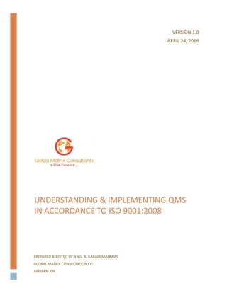 UNDERSTANDING & IMPLEMENTING QMS
IN ACCORDANCE TO ISO 9001:2008
PREPARED & EDITED BY: ENG. A. KARAM MALKAWI
GLOBAL MATRIX CONSULTATION CO.
AMMAN-JOR
VERSION 1.0
APRIL 24, 2016
 