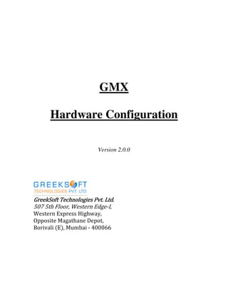 GMX
Hardware Configuration
Version 2.0.0
GreekSoft Technologies Pvt. Ltd.GreekSoft Technologies Pvt. Ltd.GreekSoft Technologies Pvt. Ltd.GreekSoft Technologies Pvt. Ltd.
507 5th Floor, Western Edge-I,
Western Express Highway,
Opposite Magathane Depot,
Borivali (E), Mumbai - 400066
 
