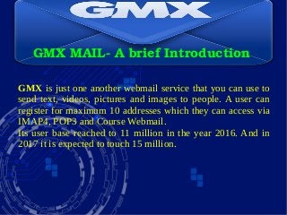GMX MAIL­ A brief Introduction
GMX is just one another webmail service that you can use to
send text, videos, pictures and images to people. A user can
register for maximum 10 addresses which they can access via
IMAP4, POP3 and Course Webmail.
Its user base reached to 11 million in the year 2016. And in
2017 it is expected to touch 15 million.
 