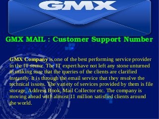 GMX MAIL : Customer Support Number
GMX Company is one of the best performing service provider
in the IT sector. The IT expert have not left any stone unturned
in making sure that the queries of the clients are clarified
instantly. It is through the email service that they resolve the
technical issues. The variety of services provided by them is file
storage, Address Book, Mail Collector etc. The company is
moving ahead with almost 11 million satisfied clients around
the world.
 
