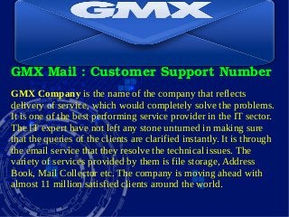 GMX Mail : Customer Support Number
GMX Company is the name of the company that reflects
delivery of service, which would completely solve the problems.
It is one of the best performing service provider in the IT sector.
The IT expert have not left any stone unturned in making sure
that the queries of the clients are clarified instantly. It is through
the email service that they resolve the technical issues. The
variety of services provided by them is file storage, Address
Book, Mail Collector etc. The company is moving ahead with
almost 11 million satisfied clients around the world.
 