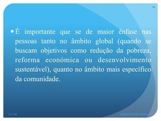 — É importante que se de maior ênfase nas
pessoas tanto no âmbito global (quando se
buscam objetivos como redução da pobreza,
reforma económica ou desenvolvimento
sustentável), quanto no âmbito mais específico
da comunidade.
3/1/16 HERMENEGILDO NOVELA
11
 