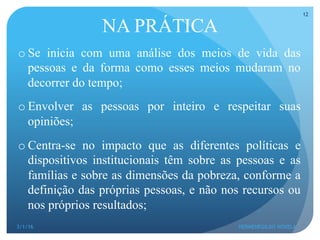 NA PRÁTICA
o Se inicia com uma análise dos meios de vida das
pessoas e da forma como esses meios mudaram no
decorrer do tempo;
o Envolver as pessoas por inteiro e respeitar suas
opiniões;
o Centra-se no impacto que as diferentes políticas e
dispositivos institucionais têm sobre as pessoas e as
famílias e sobre as dimensões da pobreza, conforme a
definição das próprias pessoas, e não nos recursos ou
nos próprios resultados;
3/1/16 HERMENEGILDO NOVELA
12
 