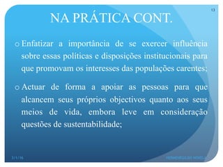 o Enfatizar a importância de se exercer influência
sobre essas políticas e disposições institucionais para
que promovam os interesses das populações carentes;
o Actuar de forma a apoiar as pessoas para que
alcancem seus próprios objectivos quanto aos seus
meios de vida, embora leve em consideração
questões de sustentabilidade;
NA PRÁTICA CONT.
3/1/16 HERMENEGILDO NOVELA
13
 
