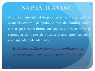 o A redução sustentável da pobreza só será alcançada se
o auxílio externo (o apoio de fora da família) actuar
com as pessoas de forma consistente, com suas próprias
estratégias de meios de vida, seus ambientes sociais e
sua capacidade de adaptação.
As pessoas, e não os recursos que utilizam ou os
governos que as servem, são a questão central.
NA PRÁTICA CONT.
3/1/16 HERMENEGILDO NOVELA
14
 