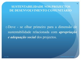 SUSTENTABILIDADE NOS PROJECTOS
DE DESENVOLVIMENTO COMUNITÁRIO
o Deve - se olhar primeiro para a dimensão de
sustentabilidade relacionada com apropriação
e adequação social dos projectos.
3/1/16 HERMENEGILDO NOVELA
16
 