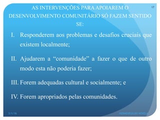 AS INTERVENÇÕES PARAAPOIAREM O
DESENVOLVIMENTO COMUNITÁRIO SÓ FAZEM SENTIDO
SE:
I.  Responderem aos problemas e desafios cruciais que
existem localmente;
II.  Ajudarem a “comunidade” a fazer o que de outro
modo esta não poderia fazer;
III. Forem adequadas cultural e socialmente; e
IV. Forem apropriados pelas comunidades.
3/1/16 HERMENEGILDO NOVELA
17
 