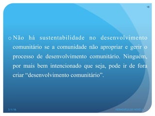 o Não há sustentabilidade no desenvolvimento
comunitário se a comunidade não apropriar e gerir o
processo de desenvolvimento comunitário. Ninguém,
por mais bem intencionado que seja, pode ir de fora
criar “desenvolvimento comunitário”.
3/1/16 HERMENEGILDO NOVELA
18
 