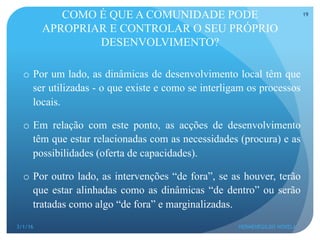 COMO É QUE A COMUNIDADE PODE
APROPRIAR E CONTROLAR O SEU PRÓPRIO
DESENVOLVIMENTO?
o  Por um lado, as dinâmicas de desenvolvimento local têm que
ser utilizadas - o que existe e como se interligam os processos
locais.
o  Em relação com este ponto, as acções de desenvolvimento
têm que estar relacionadas com as necessidades (procura) e as
possibilidades (oferta de capacidades).
o  Por outro lado, as intervenções “de fora”, se as houver, terão
que estar alinhadas como as dinâmicas “de dentro” ou serão
tratadas como algo “de fora” e marginalizadas.
3/1/16 HERMENEGILDO NOVELA
19
 