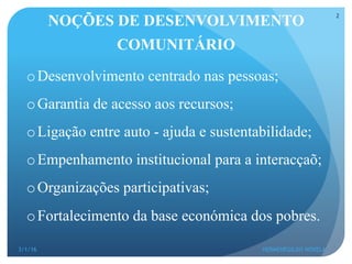 NOÇÕES DE DESENVOLVIMENTO
COMUNITÁRIO
o Desenvolvimento centrado nas pessoas;
o Garantia de acesso aos recursos;
o Ligação entre auto - ajuda e sustentabilidade;
o Empenhamento institucional para a interacçaõ;
o Organizações participativas;
o Fortalecimento da base económica dos pobres.
3/1/16 HERMENEGILDO NOVELA
2
 