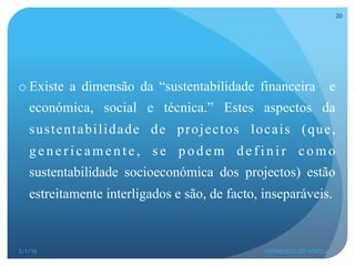 o Existe a dimensão da “sustentabilidade financeira e
económica, social e técnica.” Estes aspectos da
sustentabilidade de projectos locais (que,
g en er icamen te, s e p o d em d ef in ir co mo
sustentabilidade socioeconómica dos projectos) estão
estreitamente interligados e são, de facto, inseparáveis.
3/1/16 HERMENEGILDO NOVELA
20
 