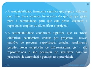 o A sustentabilidade financeira significa que o que é feito tem
que criar mais recursos financeiros do que os que gasta
para a comunidade, para que esta possa sustentar e
reproduzir, ampliar ou diversificar o projecto.
o A sustentabilidade económica significa que as novas
dinâmicas económicas criadas por projectos - novos
padrões de procura, capacidades criadas, rendimento
gerado, novas exigências de infra-estrutura, etc. - são
reproduzíveis e são possíveis de satisfazer com os
processos de acumulação gerados na comunidade.
3/1/16 HERMENEGILDO NOVELA
21
 