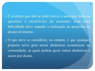 o É evidente que não se pode prever e antecipar todas as
questões e resolvê-las de antemão; nem essa
dificuldade deve impedir a realização de projectos de
desenvolvimento.
o O que deve se considerar, no entanto, é que qualquer
projecto novo gera novas dinâmicas económicas na
comunidade, as quais podem gerar outras dinâmicas e
assim por diante.
3/1/16 HERMENEGILDO NOVELA
22
 