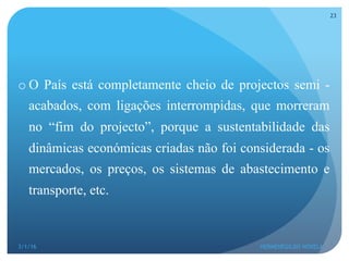 o O País está completamente cheio de projectos semi -
acabados, com ligações interrompidas, que morreram
no “fim do projecto”, porque a sustentabilidade das
dinâmicas económicas criadas não foi considerada - os
mercados, os preços, os sistemas de abastecimento e
transporte, etc.
3/1/16 HERMENEGILDO NOVELA
23
 