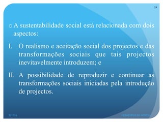 o A sustentabilidade social está relacionada com dois
aspectos:
I.  O realismo e aceitação social dos projectos e das
transformações sociais que tais projectos
inevitavelmente introduzem; e
II.  A possibilidade de reproduzir e continuar as
transformações sociais iniciadas pela introdução
de projectos.
3/1/16 HERMENEGILDO NOVELA
24
 