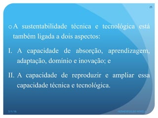 o A sustentabilidade técnica e tecnológica está
também ligada a dois aspectos:
I.  A capacidade de absorção, aprendizagem,
adaptação, domínio e inovação; e
II.  A capacidade de reproduzir e ampliar essa
capacidade técnica e tecnológica.
3/1/16 HERMENEGILDO NOVELA
25
 