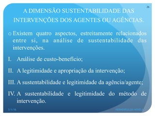 A DIMENSÃO SUSTENTABILIDADE DAS
INTERVENÇÕES DOS AGENTES OU AGÊNCIAS.
o Existem quatro aspectos, estreitamente relacionados
entre si, na análise de sustentabilidade das
intervenções.
I.  Análise de custo-benefício;
II.  A legitimidade e apropriação da intervenção;
III. A sustentabilidade e legitimidade da agência/agente;
IV. A sustentabilidade e legitimidade do método de
intervenção.
3/1/16 HERMENEGILDO NOVELA
26
 