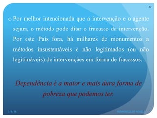 o Por melhor intencionada que a intervenção e o agente
sejam, o método pode ditar o fracasso da intervenção.
Por este País fora, há milhares de monumentos a
métodos insustentáveis e não legitimados (ou não
legitimáveis) de intervenções em forma de fracassos.
Dependência é a maior e mais dura forma de
pobreza que podemos ter.
3/1/16 HERMENEGILDO NOVELA
27
 