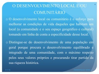 O DESENVOLVIMENTO LOCAL E/OU
COMUNITÁRIO
o O desenvolvimento local ou comunitário é o esforço para
melhorar as condições de vida daqueles que habitam um
local (a comunidade e o seu espaço geográfico e cultural)
tomando em linha de conta a especificidade desse local.
o Distingue-se do desenvolvimento de uma população em
geral porque procura o desenvolvimento equilibrado e
integrado de uma comunidade, com o máximo respeito
pelos seus valores próprios e procurando tirar partido da
sua riqueza histórica.
3/1/16 HERMENEGILDO NOVELA
4
 