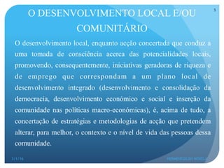 O desenvolvimento local, enquanto acção concertada que conduz a
uma tomada de consciência acerca das potencialidades locais,
promovendo, consequentemente, iniciativas geradoras de riqueza e
de emprego que correspondam a um plano local de
desenvolvimento integrado (desenvolvimento e consolidação da
democracia, desenvolvimento económico e social e inserção da
comunidade nas políticas macro-económicas), é, acima de tudo, a
concertação de estratégias e metodologias de acção que pretendem
alterar, para melhor, o contexto e o nível de vida das pessoas dessa
comunidade.
O DESENVOLVIMENTO LOCAL E/OU
COMUNITÁRIO
3/1/16 HERMENEGILDO NOVELA
5
 
