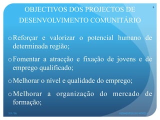 OBJECTIVOS DOS PROJECTOS DE
DESENVOLVIMENTO COMUNITÁRIO
o Reforçar e valorizar o potencial humano de
determinada região;
o Fomentar a atracção e fixação de jovens e de
emprego qualificado;
o Melhorar o nível e qualidade do emprego;
o Melhorar a organização do mercado de
formação;
3/1/16 HERMENEGILDO NOVELA
6
 