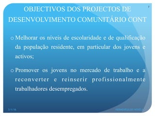 o Melhorar os níveis de escolaridade e de qualificação
da população residente, em particular dos jovens e
activos;
o Promover os jovens no mercado de trabalho e a
reconverter e reinserir profissionalmente
trabalhadores desempregados.
OBJECTIVOS DOS PROJECTOS DE
DESENVOLVIMENTO COMUNITÁRIO CONT
3/1/16 HERMENEGILDO NOVELA
7
 