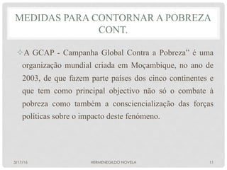 ² A GCAP - Campanha Global Contra a Pobreza” é uma
organização mundial criada em Moçambique, no ano de
2003, de que fazem parte países dos cinco continentes e
que tem como principal objectivo não só o combate à
pobreza como também a consciencialização das forças
políticas sobre o impacto deste fenómeno.
MEDIDAS PARA CONTORNAR A POBREZA
CONT.
3/17/16 HERMENEGILDO NOVELA 11
 