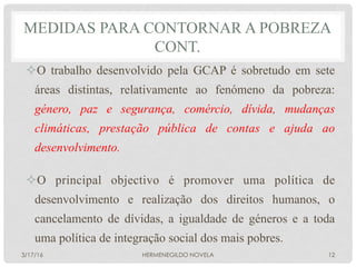 ² O trabalho desenvolvido pela GCAP é sobretudo em sete
áreas distintas, relativamente ao fenómeno da pobreza:
género, paz e segurança, comércio, dívida, mudanças
climáticas, prestação pública de contas e ajuda ao
desenvolvimento.
² O principal objectivo é promover uma política de
desenvolvimento e realização dos direitos humanos, o
cancelamento de dívidas, a igualdade de géneros e a toda
uma política de integração social dos mais pobres.
MEDIDAS PARA CONTORNAR A POBREZA
CONT.
3/17/16 HERMENEGILDO NOVELA 12
 