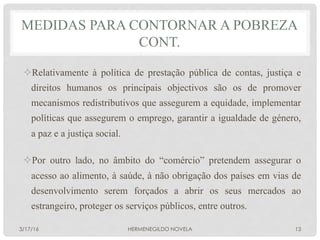 ² Relativamente à política de prestação pública de contas, justiça e
direitos humanos os principais objectivos são os de promover
mecanismos redistributivos que assegurem a equidade, implementar
políticas que assegurem o emprego, garantir a igualdade de género,
a paz e a justiça social.
² Por outro lado, no âmbito do “comércio” pretendem assegurar o
acesso ao alimento, à saúde, à não obrigação dos países em vias de
desenvolvimento serem forçados a abrir os seus mercados ao
estrangeiro, proteger os serviços públicos, entre outros.
MEDIDAS PARA CONTORNAR A POBREZA
CONT.
3/17/16 HERMENEGILDO NOVELA 13
 