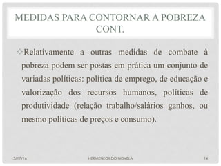 ² Relativamente a outras medidas de combate à
pobreza podem ser postas em prática um conjunto de
variadas políticas: política de emprego, de educação e
valorização dos recursos humanos, políticas de
produtividade (relação trabalho/salários ganhos, ou
mesmo políticas de preços e consumo).
MEDIDAS PARA CONTORNAR A POBREZA
CONT.
3/17/16 HERMENEGILDO NOVELA 14
 