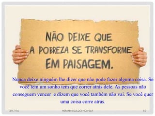 !3/17/16 HERMENEGILDO NOVELA 15
Nunca deixe ninguém lhe dizer que não pode fazer alguma coisa. Se
você tem um sonho tem que correr atrás dele. As pessoas não
conseguem vencer e dizem que você também não vai. Se você quer
uma coisa corre atrás.
 