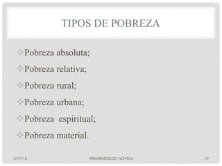 TIPOS DE POBREZA
² Pobreza absoluta;
² Pobreza relativa;
² Pobreza rural;
² Pobreza urbana;
² Pobreza espiritual;
² Pobreza material.
3/17/16 HERMENEGILDO NOVELA 17
 