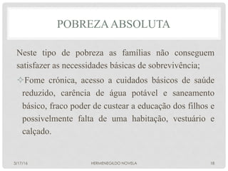 POBREZAABSOLUTA
Neste tipo de pobreza as famílias não conseguem
satisfazer as necessidades básicas de sobrevivência;
² Fome crónica, acesso a cuidados básicos de saúde
reduzido, carência de água potável e saneamento
básico, fraco poder de custear a educação dos filhos e
possivelmente falta de uma habitação, vestuário e
calçado.
3/17/16 HERMENEGILDO NOVELA 18
 