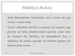 POBREZA RURAL
² Está directamente relacionada com o meio em que
ocorre, o meio rural.
² Existe sobretudo devido à escassez de recursos que
provêm da baixa produtividade agrícola como base
do sustento das famílias, da dependência face a
subsídios do estado, pensões de reforma (grupos de
idosos) entre outros.
3/17/16 HERMENEGILDO NOVELA 20
 