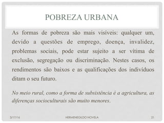 POBREZA URBANA
As formas de pobreza são mais visíveis: qualquer um,
devido a questões de emprego, doença, invalidez,
problemas sociais, pode estar sujeito a ser vítima de
exclusão, segregação ou discriminação. Nestes casos, os
rendimentos são baixos e as qualificações dos indivíduos
ditam o seu futuro.
No meio rural, como a forma de subsistência é a agricultura, as
diferenças socioculturais são muito menores.
3/17/16 HERMENEGILDO NOVELA 21
 