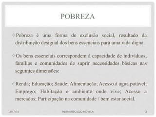 POBREZA
² Pobreza é uma forma de exclusão social, resultado da
distribuição desigual dos bens essenciais para uma vida digna.
² Os bens essenciais correspondem à capacidade de indivíduos,
famílias e comunidades de suprir necessidades básicas nas
seguintes dimensões:
ü Renda; Educação; Saúde; Alimentação; Acesso à água potável;
Emprego; Habitação e ambiente onde vive; Acesso a
mercados; Participação na comunidade / bem estar social.
3/17/16 HERMENEGILDO NOVELA 3
 