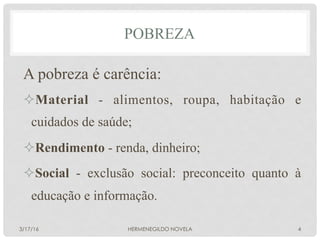 A pobreza é carência:
² Material - alimentos, roupa, habitação e
cuidados de saúde;
² Rendimento - renda, dinheiro;
² Social - exclusão social: preconceito quanto à
educação e informação.
POBREZA
3/17/16 HERMENEGILDO NOVELA 4
 