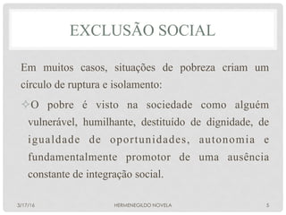 EXCLUSÃO SOCIAL
Em muitos casos, situações de pobreza criam um
círculo de ruptura e isolamento:
² O pobre é visto na sociedade como alguém
vulnerável, humilhante, destituído de dignidade, de
igualdade de oportunidades, autonomia e
fundamentalmente promotor de uma ausência
constante de integração social.
3/17/16 HERMENEGILDO NOVELA 5
 