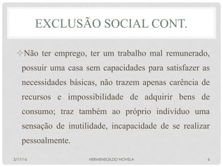 ² Não ter emprego, ter um trabalho mal remunerado,
possuir uma casa sem capacidades para satisfazer as
necessidades básicas, não trazem apenas carência de
recursos e impossibilidade de adquirir bens de
consumo; traz também ao próprio indivíduo uma
sensação de inutilidade, incapacidade de se realizar
pessoalmente.
EXCLUSÃO SOCIAL CONT.
3/17/16 HERMENEGILDO NOVELA 6
 