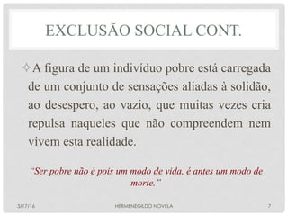 ² A figura de um indivíduo pobre está carregada
de um conjunto de sensações aliadas à solidão,
ao desespero, ao vazio, que muitas vezes cria
repulsa naqueles que não compreendem nem
vivem esta realidade.
“Ser pobre não é pois um modo de vida, é antes um modo de
morte.”
EXCLUSÃO SOCIAL CONT.
3/17/16 HERMENEGILDO NOVELA 7
 