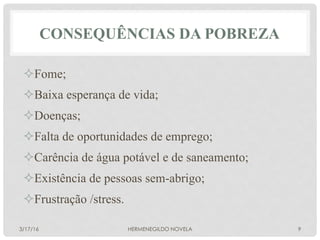 CONSEQUÊNCIAS DA POBREZA
² Fome;
² Baixa esperança de vida;
² Doenças;
² Falta de oportunidades de emprego;
² Carência de água potável e de saneamento;
² Existência de pessoas sem-abrigo;
² Frustração /stress.
3/17/16 HERMENEGILDO NOVELA 9
 